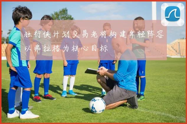 独行侠计划交易老将构建年轻阵容以弗拉格为核心目标