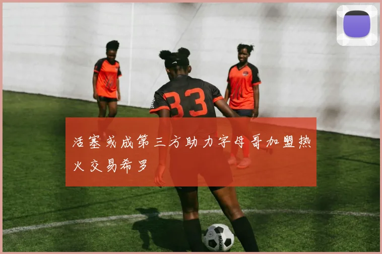 活塞或成第三方助力字母哥加盟热火交易希罗