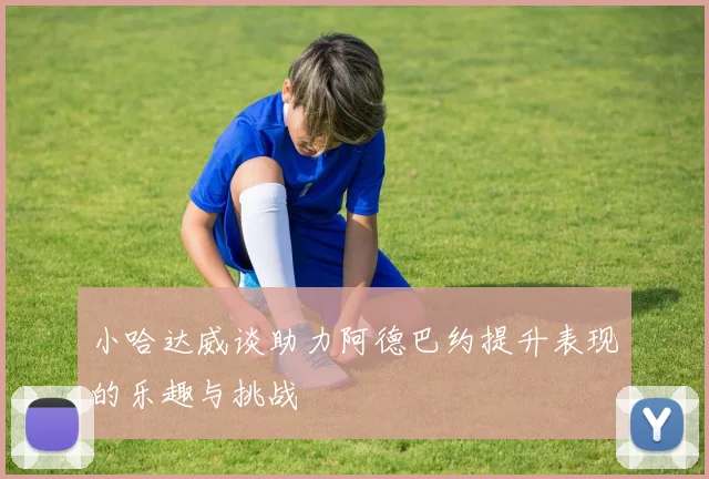 小哈达威谈助力阿德巴约提升表现的乐趣与挑战
