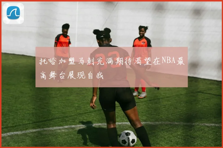 托哈加盟马刺充满期待渴望在NBA最高舞台展现自我