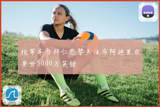 枪军车与拜仁巴黎关注布阿迪里尔要价5000万英镑