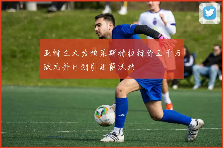 亚特兰大为帕莱斯特拉标价五千万欧元并计划引进萨沃纳
