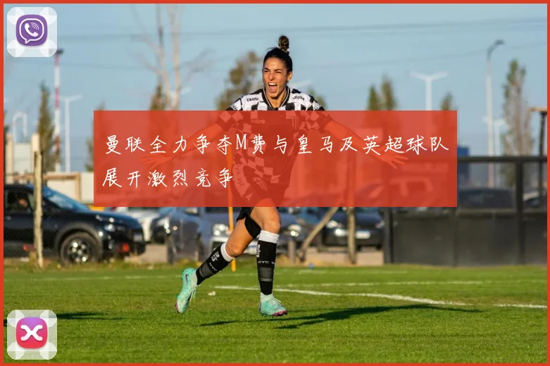 曼联全力争夺M费与皇马及英超球队展开激烈竞争