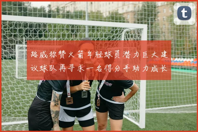 路威称赞火箭年轻球员潜力巨大建议球队再寻求一名得分手助力成长