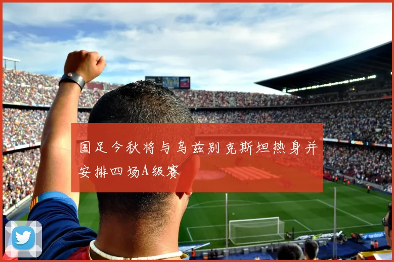 国足今秋将与乌兹别克斯坦热身并安排四场A级赛