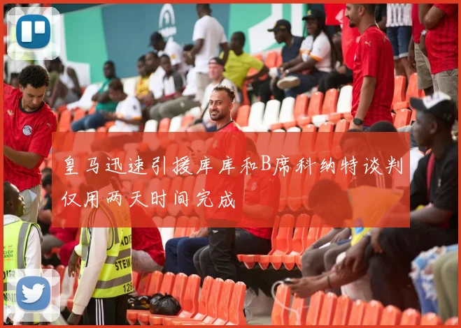 皇马迅速引援库库和B席科纳特谈判仅用两天时间完成