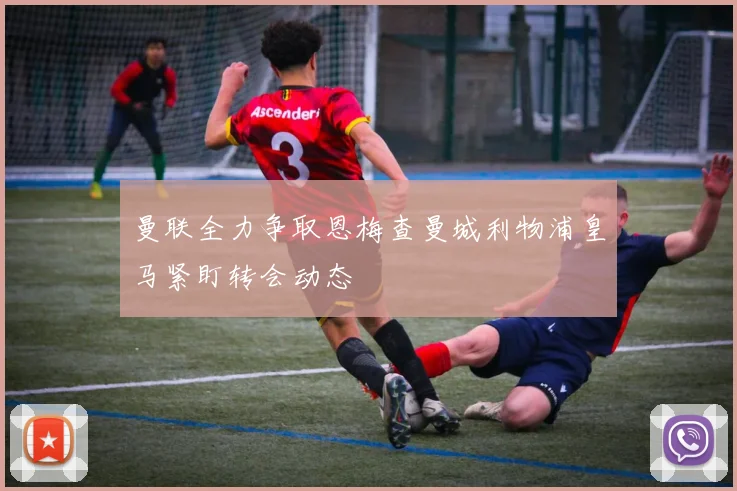 曼联全力争取恩梅查曼城利物浦皇马紧盯转会动态