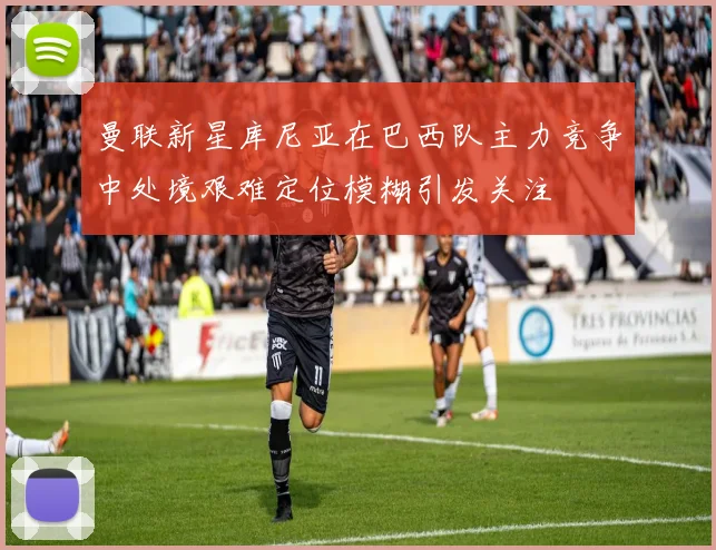 曼联新星库尼亚在巴西队主力竞争中处境艰难定位模糊引发关注
