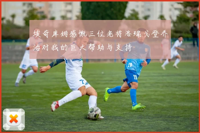 埃奇库姆感慨三位老将洛瑞戈登乔治对我的巨大帮助与支持